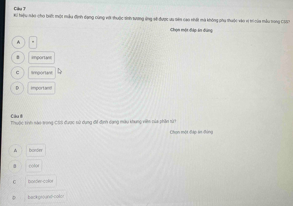 Kí hiệu nào cho biết một mẫu định dạng cùng với thuộc tính tương ứng sẽ được ưu tiên cao nhất mà không phụ thuộc vào vị trí của mẫu trong CSS?
Chọn một đáp án đúng
A *
B important
C !important
D important!
Câu 8
Thuộc tính nào trong CSS được sử dụng đế định dạng màu khung viền của phần tử?
Chọn một đáp án đúng
A border
B color
C border-color
D background-color