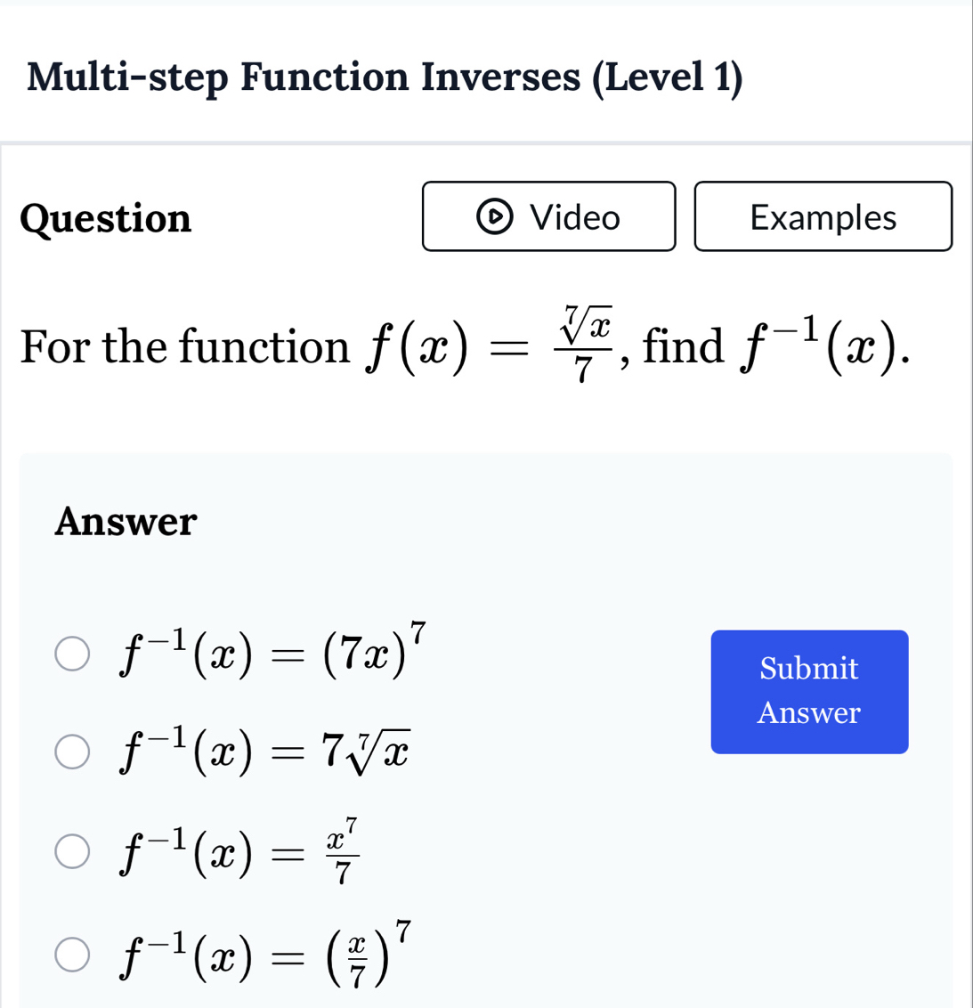 Multi-step Function Inverses (Level 1)
Question Video Examples
For the function f(x)= sqrt[7](x)/7  , find f^(-1)(x). 
Answer
f^(-1)(x)=(7x)^7
Submit
Answer
f^(-1)(x)=7sqrt[7](x)
f^(-1)(x)= x^7/7 
f^(-1)(x)=( x/7 )^7