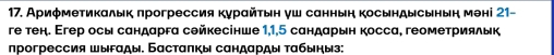 Ариφмеτикалык πрогрессия κурαйτьη γш саннын косындысьнын мені 21 - 
ге тен. Егер осы сандарга сθйкесінше 1,1,5 сандарын косса, геомеτриялык 
прогрессия шыгαды. Басталкы сандарды табыηыз: