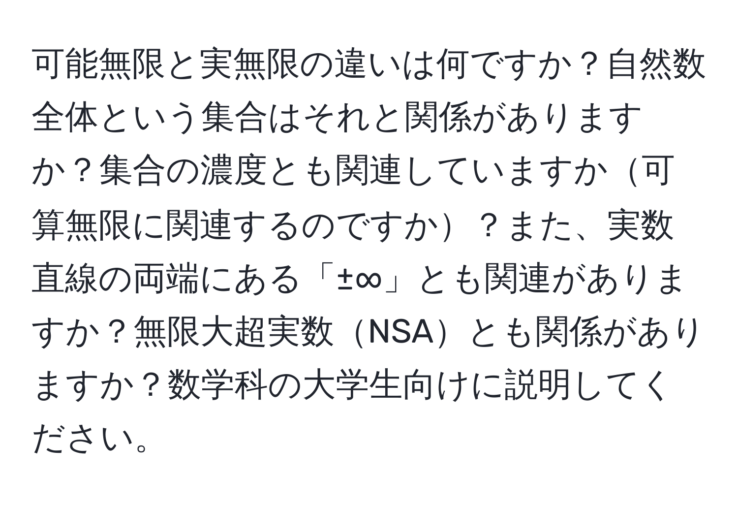 可能無限と実無限の違いは何ですか？自然数全体という集合はそれと関係がありますか？集合の濃度とも関連していますか可算無限に関連するのですか？また、実数直線の両端にある「±∞」とも関連がありますか？無限大超実数NSAとも関係がありますか？数学科の大学生向けに説明してください。