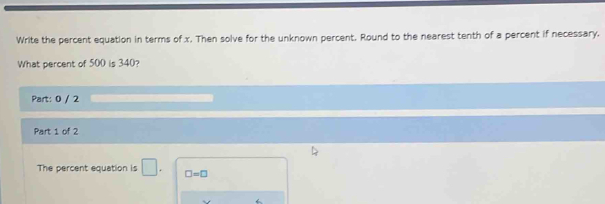 Write the percent equation in terms of x. Then solve for the unknown percent. Round to the nearest tenth of a percent if necessary. 
What percent of 500 is 340? 
Part: 0 / 2 
Part 1 of 2 
The percent equation is 1 □ =□