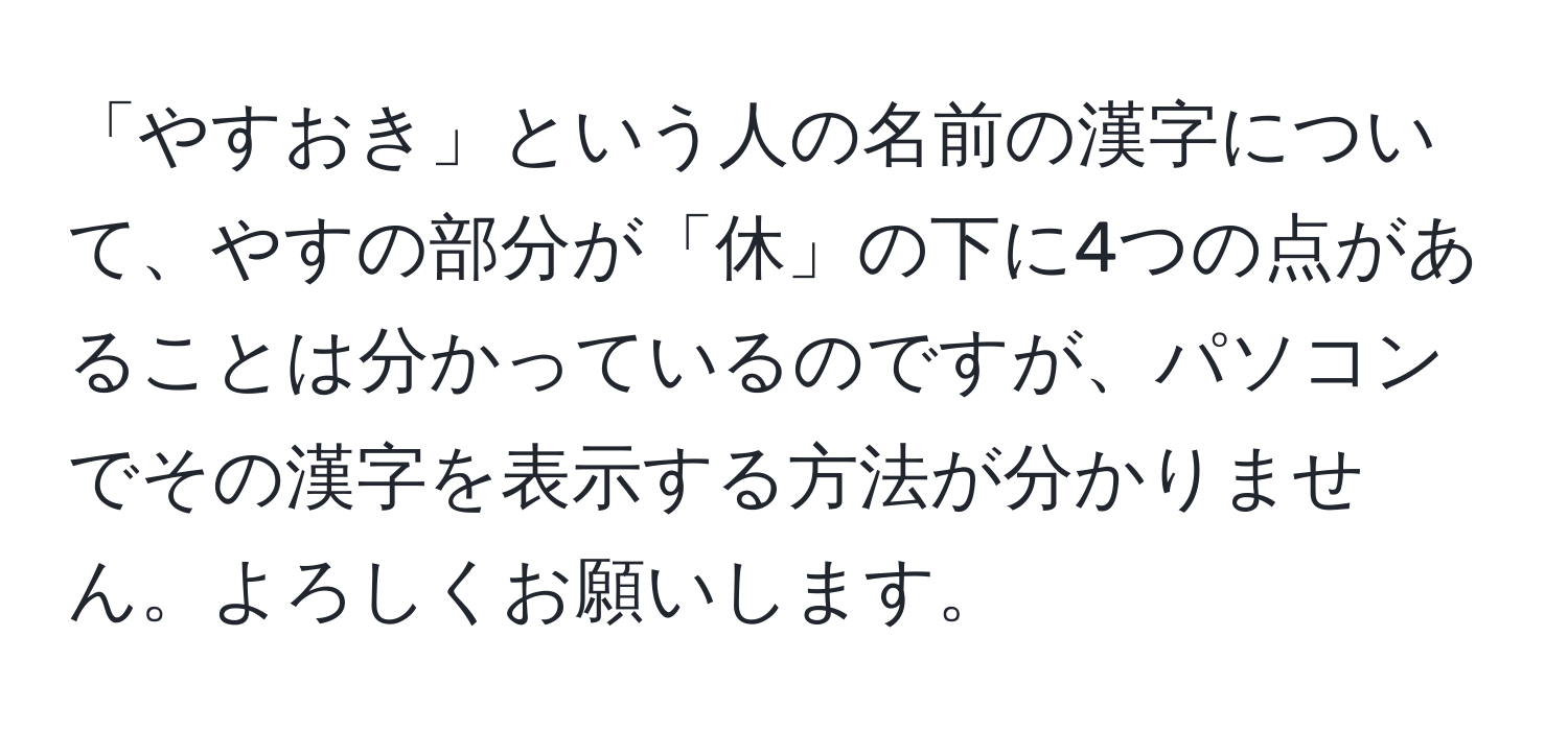 「やすおき」という人の名前の漢字について、やすの部分が「休」の下に4つの点があることは分かっているのですが、パソコンでその漢字を表示する方法が分かりません。よろしくお願いします。