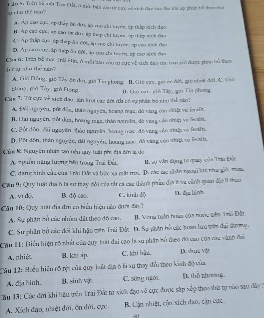 Trên bề mặt Trái Đất, ở mỗi bán cầu từ cực về xích đạo các đai khi áp phân bố theo thứ
tự như thế nào?
A. Áp cao cực, áp thấp ôn đới, áp cao chi tuyến, áp thấp xích đạo.
B. Áp cao cực, áp cao ôn đới, áp thắp chí tuyến, áp thắp xích đạo.
C. Áp thấp cực, áp thấp ôn đới, áp cao chi tuyến, áp cao xích đạo.
D. Áp cao cực, áp thấp ôn đới, áp cao chí tuyến, áp cao xích đạo.
Câu 6: Trên bề mặt Trái Đất, ở mỗi bán cầu từ cực về xích đạo các loại gió được phân bố theo
thứ tự như thế nào?
A. Gió Đông, gió Tây ôn đới, gió Tín phong. B. Gió cực, gió ôn đới, gió nhiệt đới. C. Gió
Đông, gió Tây, gió Đông.
D. Gió cực, gió Tây, gió Tín phong.
Câu 7: Từ cực về xích đạo, lần lượt các đới đất có sự phân bố như thế nào?
A. Đài nguyên, pốt dôn, thảo nguyên, hoang mạc, đỏ vàng cận nhiệt và feralit.
B. Đài nguyên, pốt dôn, hoang mạc, thảo nguyên, đỏ vàng cận nhiệt và feralit.
C. Pốt dôn, đài nguyên, thảo nguyên, hoang mạc, đỏ vàng cận nhiệt và feralit.
D. Pốt dôn, thảo nguyên, đài nguyên, hoang mạc, đỏ vàng cận nhiệt và feralit.
Câu 8: Nguyên nhân tạo nên quy luật phi địa đới là do
A. nguồn năng lượng bên trong Trái Đất. B. sự vận động tự quay của Trái Đất
C. dạng hình cầu của Trái Đất và bức xạ mặt trời. D. các tác nhân ngoại lực như gió, mưa
Câu 9: Quy luật địa ô là sự thay đổi của tất cả các thành phần địa lí và cảnh quan địa lí theo
A. vĩ độ. B. độ cao. C. kinh độ. D. địa hình.
Câu 10: Quy luật địa đới có biểu hiện nào dưới đây?
A. Sự phân bố các nhóm đất theo độ cao. B. Vòng tuần hoàn của nước trên Trái Đất.
C. Sự phân bố các đới khí hậu trên Trái Đất.  D. Sự phân bố các hoàn lưu trên đại đương.
Câu 11: Biểu hiện rõ nhất của quy luật đai cao là sự phân bố theo độ cao của các vành đai
A. nhiệt. B. khí áp. C. khí hậu. D. thực vật.
Câu 12: Biểu hiện rõ rệt của quy luật địa ô là sự thay đồi theo kinh độ của
A. địa hình. B. sinh vật. C. sông ngòi. D. thổ nhưỡng.
Câu 13: Các đới khí hậu trên Trái Đất từ xích đạo về cực được sắp xếp theo thứ tự nào sau đây?
A. Xích đạo, nhiệt đới, ôn đới, cực.  B. Cận nhiệt, cận xích đạo, cận cực.
60