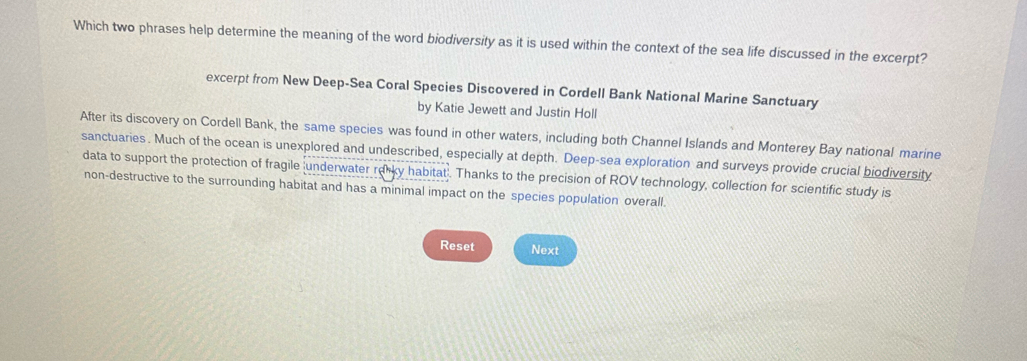 Which two phrases help determine the meaning of the word biodiversity as it is used within the context of the sea life discussed in the excerpt? 
excerpt from New Deep-Sea Coral Species Discovered in Cordell Bank National Marine Sanctuary 
by Katie Jewett and Justin Holl 
After its discovery on Cordell Bank, the same species was found in other waters, including both Channel Islands and Monterey Bay national marine 
sanctuaries. Much of the ocean is unexplored and undescribed, especially at depth. Deep-sea exploration and surveys provide crucial biodiversity 
data to support the protection of fragile underwater relky habitat . Thanks to the precision of ROV technology, collection for scientific study is 
non-destructive to the surrounding habitat and has a minimal impact on the species population overall. 
Reset Next