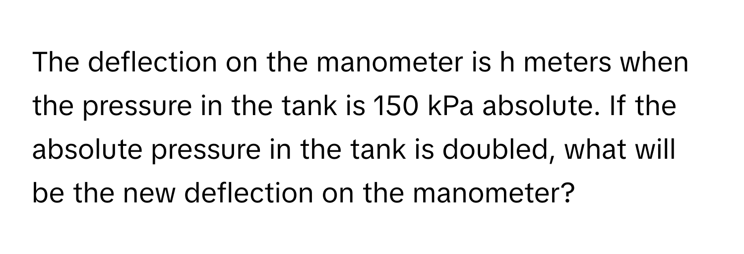 The deflection on the manometer is h meters when the pressure in the tank is 150 kPa absolute. If the absolute pressure in the tank is doubled, what will be the new deflection on the manometer?