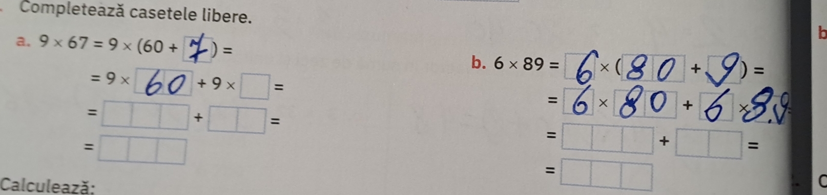 Completează casetele libere. 
b 
a. 9* 67=9* (60+  1/1  · )= □ * (□
=9*
b. 6* 89=
+9* □ =
+ )=
=□ □ +□ =
=6 □ *
* 
+  _ frac  
X
=□ □
=□ +□ =
Calculează:
=□ □
C