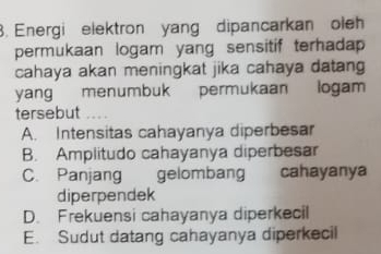 Energi elektron yang dipancarkan oleh
permukaan logam yang sensitif terhadap 
cahaya akan meningkat jika cahaya datang
yang menumbuk permukaan logam
tersebut
A. Intensitas cahayanya diperbesar
B. Amplitudo cahayanya diperbesar
C. Panjang gelombang cahayanya
diperpendek
D. Frekuensi cahayanya diperkecil
E. Sudut datang cahayanya diperkecil