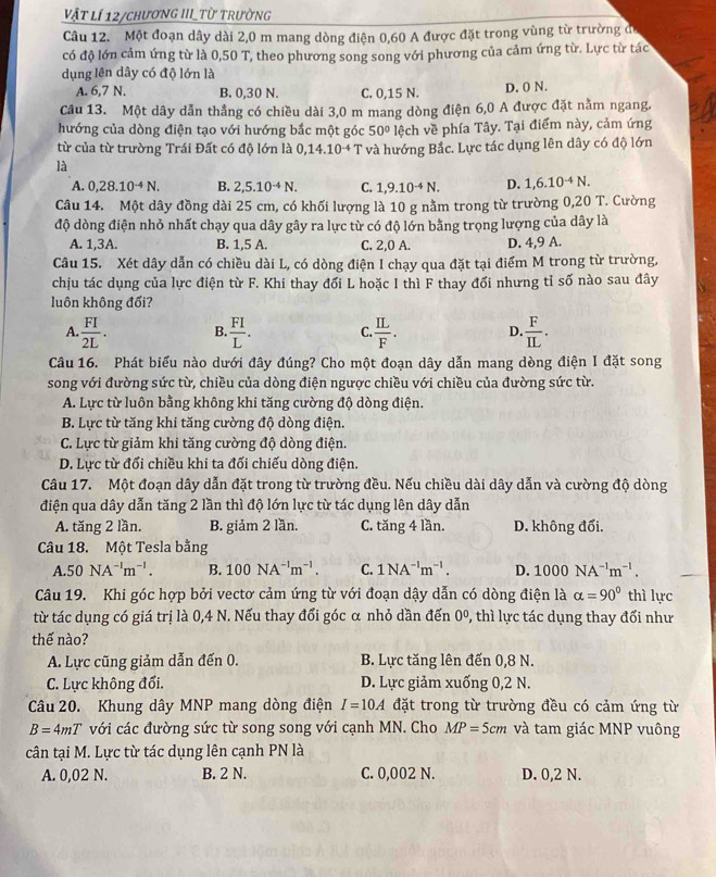 vật lí 12/chương IIIL_Từ trường
Câu 12. Một đoạn dây dài 2,0 m mang dòng điện 0,60 A được đặt trong vùng từ trường để
có độ lớn cảm ứng từ là 0,50 T, theo phương song song với phương của cảm ứng từ. Lực từ tác
dụng lên dây có độ lớn là
A. 6,7 N. B. 0,30 N. C. 0,15 N. D. 0 N.
Câu 13. Một dây dẫn thẳng có chiều dài 3,0 m mang dòng điện 6,0 A được đặt nằm ngang,
hướng của dòng điện tạo với hướng bắc một góc 50° lệch về phía Tây. Tại điểm này, cảm ứng
từ của từ trường Trái Đất có độ lớn là 0,14.10^(-4)T và hướng Bắc. Lực tác dụng lên dây có độ lớn
là
A. 0,28.10^(-4)N. B. 2,5.10^(-4)N. C. 1,9.10^(-4)N. D. 1,6.10^(-4)N.
Câu 14. Một dây đồng dài 25 cm, có khối lượng là 10 g nằm trong từ trường 0,20 T. Cường
độ dòng điện nhỏ nhất chạy qua dây gây ra lực từ có độ lớn bằng trọng lượng của dây là
A. 1,3A. B. 1,5 A. C. 2,0 A. D. 4,9 A.
Câu 15. Xét dây dẫn có chiều dài L, có dòng điện I chạy qua đặt tại điểm M trong từ trường,
chịu tác dụng của lực điện từ F. Khi thay đối L hoặc I thì F thay đổi nhưng tỉ số nào sau đây
luôn không đối?
A.  FI/2L . B.  FI/L . C  IL/F . D  F/IL .
Câu 16. Phát biểu nào dưới đây đúng? Cho một đoạn dây dẫn mang dòng điện I đặt song
song với đường sức từ, chiều của dòng điện ngược chiều với chiều của đường sức từ.
A. Lực từ luôn bằng không khi tăng cường độ dòng điện.
B. Lực từ tăng khi tăng cường độ dòng điện.
C. Lực từ giảm khi tăng cường độ dòng điện.
D. Lực từ đổi chiều khi ta đối chiếu dòng điện.
Câu 17. Một đoạn dây dẫn đặt trong từ trường đều. Nếu chiều dài dây dẫn và cường độ dòng
điện qua dây dẫn tăng 2 lần thì độ lớn lực từ tác dụng lên dây dẫn
A. tăng 2 lần. B. giảm 2 lần. C. tăng 4 lần. D. không đổi.
Câu 18. Một Tesla bằng
A. 50NA^(-1)m^(-1). B. 100NA^(-1)m^(-1). C. 1NA^(-1)m^(-1). D. 1000NA^(-1)m^(-1).
Câu 19. Khi góc hợp bởi vectơ cảm ứng từ với đoạn dậy dẫn có dòng điện là alpha =90° thì lực
từ tác dụng có giá trị là 0,4 N. Nếu thay đổi góc α nhỏ dần đến 0^0 , thì lực tác dụng thay đổi như
thế nào?
A. Lực cũng giảm dẫn đến 0. B. Lực tăng lên đến 0,8 N.
C. Lực không đổi. D. Lực giảm xuống 0,2 N.
Câu 20. Khung dây MNP mang dòng điện I=10A đặt trong từ trường đều có cảm ứng từ
B=4mT với các đường sức từ song song với cạnh MN. Cho MP=5cm và tam giác MNP vuông
cân tại M. Lực từ tác dụng lên cạnh PN là
A. 0,02 N. B. 2 N. C. 0,002 N. D. 0,2 N.