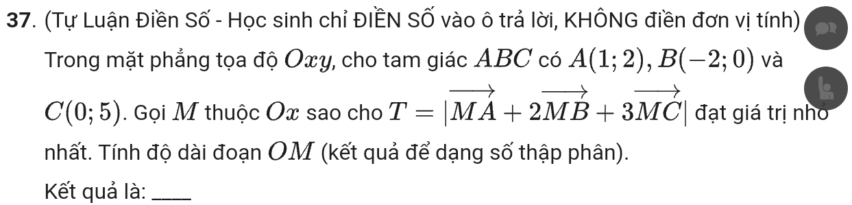 (Tự Luận Điền Số - Học sinh chỉ ĐIẾN Số vào ô trả lời, KHÔNG điền đơn vị tính) 
Trong mặt phẳng tọa độ Oxy, cho tam giác ABC có A(1;2), B(-2;0) và
C(0;5). Gọi M thuộc Ox sao cho T=|vector MA+2vector MB+3vector MC| đạt giá trị nhó 
nhất. Tính độ dài đoạn OM (kết quả để dạng số thập phân). 
Kết quả là:_