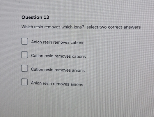 Which resin removes which ions? select two correct answers
Anion resin removes cations
Cation resin removes cations
Cation resin removes anions
Anion resin removes anions