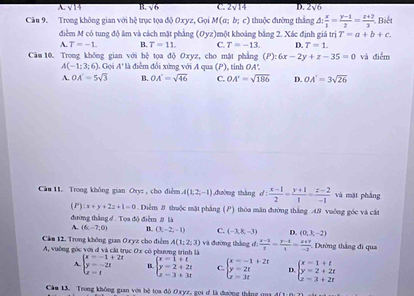 A. sqrt(14) B. sqrt(6) C. 2sqrt(14) D. 2sqrt(6)
Câu 9. Trong không gian với hhat xi  trục tọa độ Oxyz, Gọi M(a;b;c) thuộc đường thẳng △ : x/1 = (y-1)/2 = (z+2)/3 . Biết
điểm M có tung độ âm và cách mặt phẳng (Oyz)một khoảng bằng 2. Xác định giá trị T=a+b+c.
A. T=-1. B. T=11. C. T=-13. D. T=1.
Câu 10. Trong không gian với hệ tọa độ Oxyz, cho mặt phẳng (P): 6x-2y+z-35=0 và điểm
A(-1;3;6). Gọi A' là điểm đổi xứng với A qua (P), tính OA'.
A. OA'=5sqrt(3) B. OA'=sqrt(46) C. OA'=sqrt(186) D. OA'=3sqrt(26)
Cầu 11. Trong không gian Oxyz , cho điểm A(1;2;-1) đường thắng d z  (x-1)/2 = (y+1)/1 = (z-2)/-1  và mặt phẳng
( P ):x+y+2z+1=0.  Diểm B thuộc mặt phẳng (P) thỏa mãn đường thắng AB vuông góc và cất
đường thắng ở Tọa độ điểm B là
A. (6;-7;0) B. (3;-2;-1) C. (-3;8;-3) D. (0;3;-2)
Cầu 12. Trong không gian Oxyz cho điểm A(1;2;3) và đường thắng d:  (x-3)/2 = (y-1)/1 = (z+7)/-2  Dường thắng đi qua
A, vuống góc với đ và cất trục Ox cô phương trình là
A. beginarrayl x=-1+2t y=-2t z=tendarray. B. beginarrayl x=1+t y=2+2t z=3+3tendarray. C. beginarrayl x=-1+2t y=2t z=3tendarray. D beginarrayl x=1+t y=2+2t z=3+2tendarray.
Cầu 13. Trong không gian với hệ tọa đô Oxyz, gọi d là đường thắng qua 4(1· 0· 2)