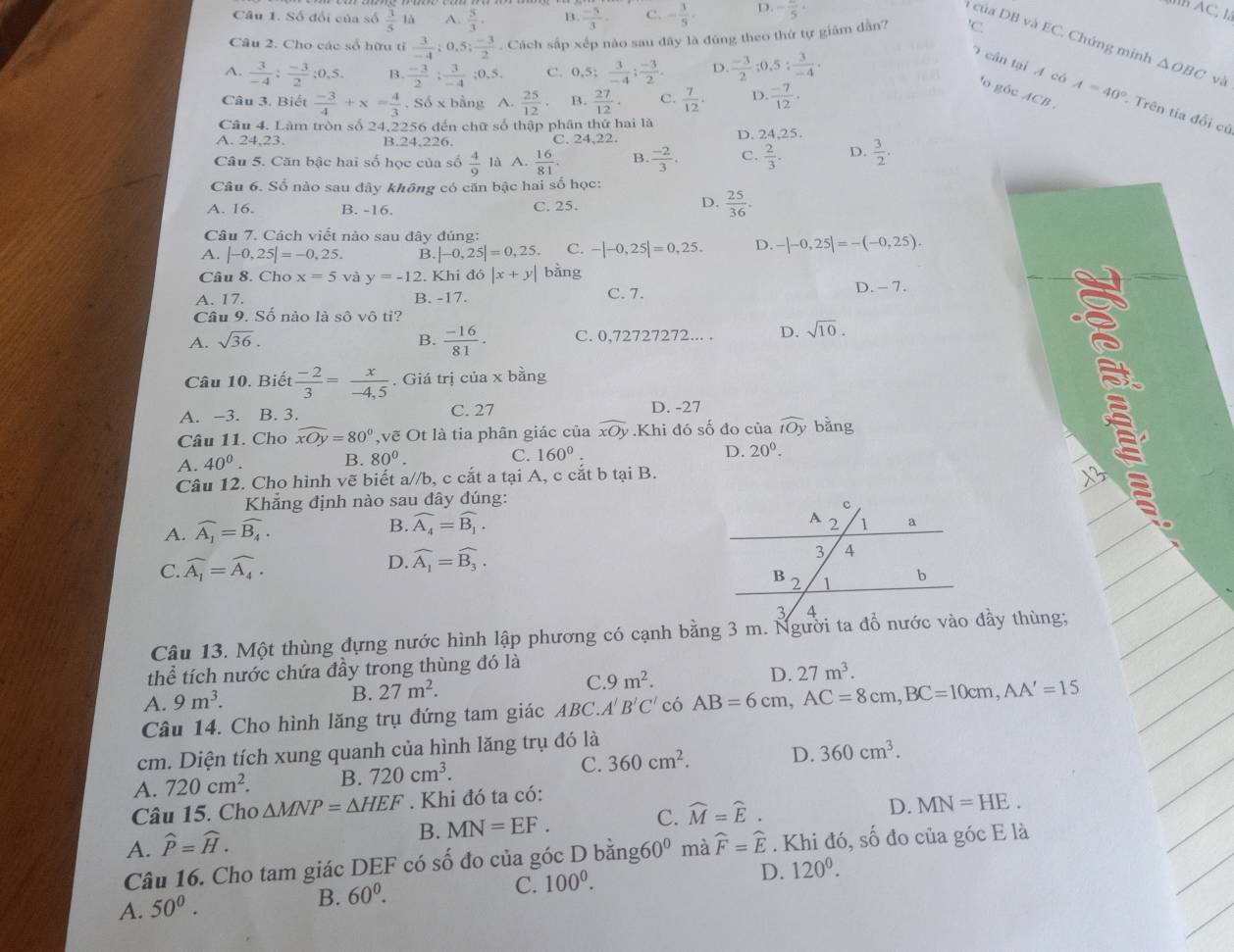 Số đổi của số  3/5  là A.  5/3 . B.  (-5)/3 . C. - 3/5 . D. -frac 5
B AC, 1.
à của DB và EC. Chứng minh
Câu 2. Cho các số hữu tỉ  3/-4 ;0.5; (-3)/2 . Cách sắp xếp nào sau đây là đúng theo thứ tự giám dẫn? ^1C
A.  3/-4 : (-3)/2 :0,5.  (-3)/2 ; 3/-4 ;0.5. C. 0.5; 3/-4 ; (-3)/2 . D  (-3)/2 ;0.5; 3/-4 . △ OBC và
0  cân tại A có A=40° Trên tia đổi củ
Câu 3. Biết  (-3)/4 +x= 4/3 ,Sdelta x bằng A.  25/12 . B.  27/12 · C.  7/12 . D.  (-7)/12 .
'o góc ACB 
Câu 4. Làm tròn số 24,2256 đến chữ số thập phân thứ hai là
A. 24,23. B.24,226. C. 24,22. D. 24,25.
Câu 5. Căn bậc hai số học của số  4/9  là A.  16/81  B.  (-2)/3 . C.  2/3 . D.  3/2 .
Câu 6. Số nào sau đây không có căn bậc hai số học:
D.
A. 16. B. -16. C. 25.  25/36 .
Câu 7. Cách viết nào sau dây đúng:
A. |-0,25|=-0,25. B. |-0,25|=0,25 C. -|-0,25|=0,25. D. -|-0,25|=-(-0,25).
Câu 8. Cho x=5 và y=-1 2. Khi đá |x+y| bằng
A. 17. B. -17. C. 7.
D. - 7.
Câu 9. Số nào là số vô tỉ?
A. sqrt(36). B.  (-16)/81 . C. 0,72727272... . D. sqrt(10).
Câu 10. Biết  (-2)/3 = x/-4,5 . Giá trị cia* b ằng
A. −3. B. 3. C. 27 D. -27
Câu 11. Cho widehat xOy=80° ,vẽ Ot là tia phân giác của widehat xOy.Khi đó số đo của widehat tOy bằng
A. 40^0.
B. 80°.
C. 160° D. 20°.
Câu 12. Cho hình vẽ biết a//b, c cắt a tại A, c cắt b tại B.
Khẳng định nào sau đây đúng:
A. widehat A_1=widehat B_4.
B. widehat A_4=widehat B_1.
C. widehat A_1=widehat A_4. D. widehat A_1=widehat B_3.
Câu 13. Một thùng đựng nước hình lập phương có cạnh bằng 3 m. Người ta đồ nước vào đầy thùng;
thể tích nước chứa đầy trong thùng đó là
A. 9m^3. B. 27m^2. C. 9m^2. D. 27m^3.
Câu 14. Cho hình lăng trụ đứng tam giác ABC.A'B'C' có AB=6cm,AC=8cm,BC=10cm,AA'=15
cm. Diện tích xung quanh của hình lăng trụ đó là
A. 720cm^2. B. 720cm^3. C. 360cm^2. D. 360cm^3.
Câu 15. Cho △ MNP=△ HEF. Khi đó ta có:
D. MN=HE.
A. widehat P=widehat H.
B. MN=EF. C. widehat M=widehat E.
Câu 16. Cho tam giác DEF có số đo của góc D bằng 60° mà widehat F=widehat E. Khi đó, số đo của góc E là
A. 50^0. B. 60^0. C. 100^0.
D. 120^0.