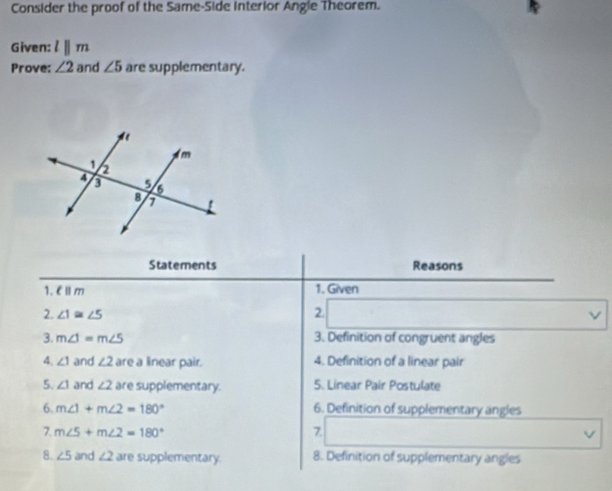 Consider the proof of the Same-Side Interior Angle Theorem. 
Given: lparallel m
Prove: ∠ 2 and ∠ 5 are supplementary. 
Statements Reasons 
1. EⅡm 1. Given 
2. ∠ 1≌ ∠ 5 2. v
3. m∠ 1=m∠ 5 3. Definition of congruent angles 
4. ∠ 1 and ∠ 2 are a linear pair. 4. Definition of a linear pair 
5. ∠ 1 and ∠ 2 are supplementary. 5. Linear Pair Postulate 
6. m∠ 1+m∠ 2=180° 6. Definition of supplementary angles 
7. m∠ 5+m∠ 2=180° 7. V 
8. ∠ 5 and ∠ 2 are supplementary. 8. Definition of supplementary angles