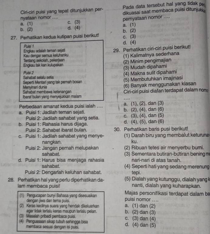 Ciri-ciri puisi yang tepat ditunjukkan per- Pada data tersebut hal yang tidak p
nyataan nomor .... dikuasai saat membaca puisi ditunjukk .
a. (1) c. (3) pernyataan nomor ....
b. (2) d. (4) a. (1)
27. Perhatikan kedua kutipan puisi berikut! b. (2)
c. (3)
Puisi 1 d. (4)
Engkau adalah teman sejati
29. Perhatikan ciri-ciri puisi berikut!
Kau dengar semua keluhanku
Tentang sekolah, pekerjaan (1) Kalimatnya sederhana
Engkau tak kan kulupakan (2) Minim pengimajian
Puisi 2 (3) Mudah dipahami
Sahabat selalu setia (4) Makna sulit dipahami
Seperti Mentari yang tak pemah bosan (5) Membutuhkan imajinasi
Menyinari dunia (6) Banyak menggunakan kiasan
Sahabat membawa ketenangan
Ibarat bulan yang menyejukkan malam Ciri-ciri puisi diafan terdapat dalam nom
……
Perbedaan amanat kedua puisi ialah .... a. (1), (2), dan (3)
a. Puisi 1: Jadilah teman sejati. b. (2), (4), dan (6)
Puisi 2: Jadilah sahabat yang setia. c. (3), (4), dan (5)
b. Puisi 1: Rahasia harus dijaga. d. (4), (5), dan (6)
Puisi 2: Sahabat ibarat bulan. 30. Perhatikan baris pusi berikut!
c. Puisi 1: Jadilah sahabat yang menye- (1) Darah biru yang membalut keturuna
nangkan. ku.
Puisi 2: Jangan pernah melupakan (2) Ribuan tetes air menyerbu bumi.
sahabat. (3) Sementara butiran-butiran bening me
d. Puisi 1: Harus bisa menjaga rahasia nari-nari di atas tanah.
sahabat. (4) Seperti hati yang sedang merenung
Puisi 2: Dengarlah keluhan sahabat. tepi.
28. Perhatikan hal yang perlu diperhatikan da- (5) Dialah yang kutunggu, dialah yang k
lam membaca puisi! nanti, dialah yang kuharapkan.
Majas personifikasi terdapat dalam ba
(1) Pengucapan bunyi Bahasa yang disesuaikan puisi nomor ....
dengan jiwa dan tema puisi.
(2) Keras kecilnya suara yang hendak dikeluarkan a. (1) dan (2)
agar tidak terlalu keras maupun terlalu pelan. b. (2) dan (3)
(3) Masalah pribadi pembaca puisi. c. (3) dan (4)
(4) Penguasaan sikap tubuh sehingga bisa d. (4) dan (5)
membaca sesuai dengan isi puisi.