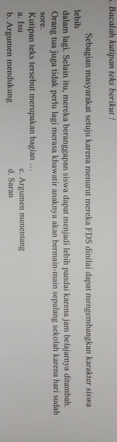 Bacalah kutipan teks berikut !
Sebagian masyarakat setuju karena menurut mereka FDS dinilai dapat mengembangkan karakter siswa
lebih
dalam lagi. Selain itu, mereka beranggapan siswa dapat menjadi lebih pandai karena jam belajarnya ditambah.
Orang tua juga tidak perlu lagi merasa khawatir anaknya akan bermain-main sepulang sekolah karena hari sudah
sore.
Kutipan teks tersebut merupakan bagian ...
a. Isu c. Argumen menentang
b. Argumen mendukung
d. Saran