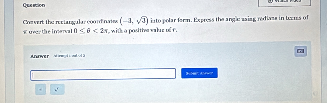 Question 
Convert the rectangular coordinates (-3,sqrt(3)) into polar form. Express the angle using radians in terms of
π over the interval 0≤ θ <2π , with a positive value of r. 
Answer Attempt 1 out of 2 
Submit Answer
π sqrt()