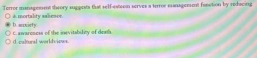 Terror management theory suggests that self-esteem serves a terror management function by reducing
a. mortality salience.
b. anxiety.
C. awareness of the inevitability of death.
d. cultural worldviews.