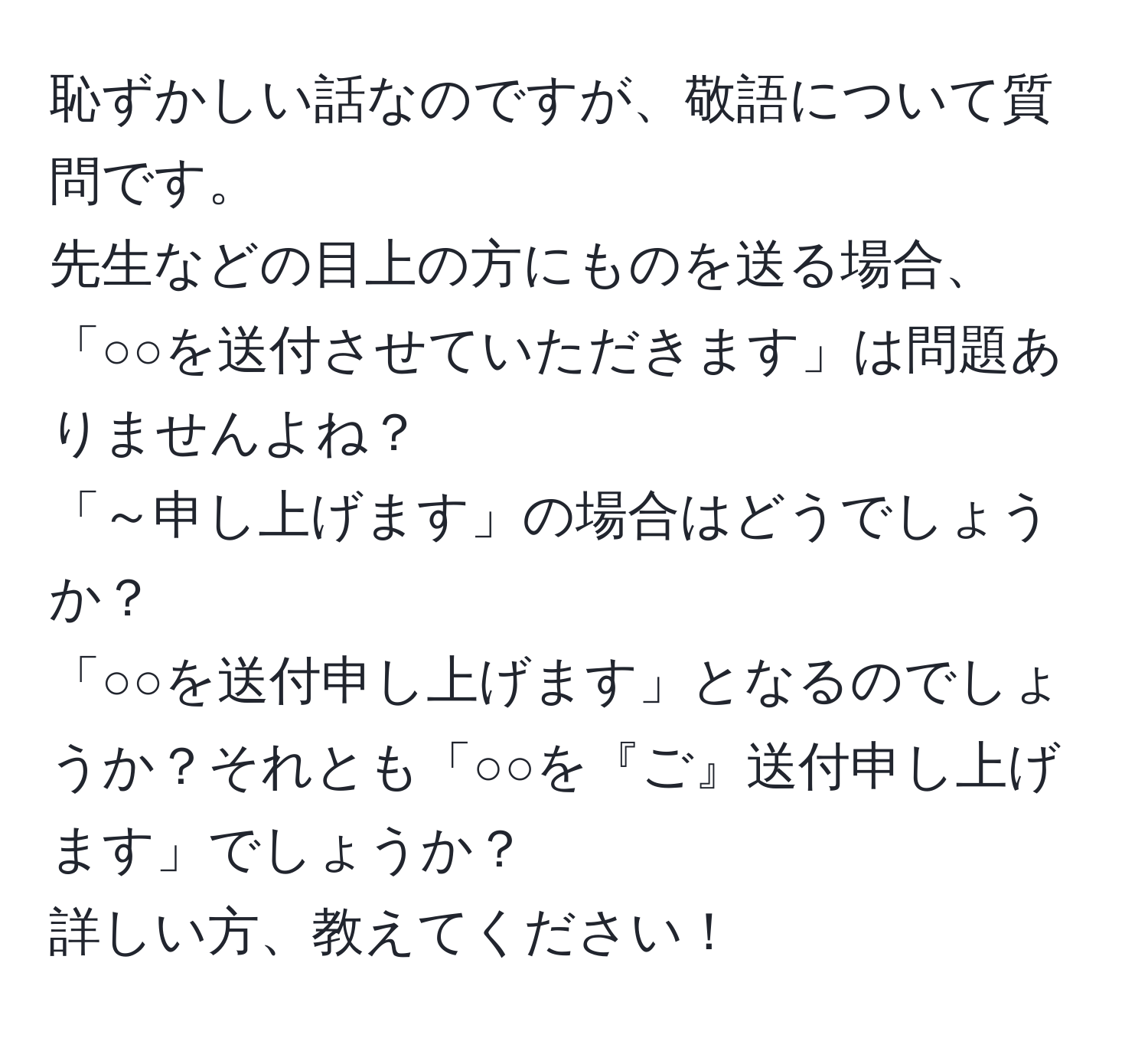 恥ずかしい話なのですが、敬語について質問です。  
先生などの目上の方にものを送る場合、「○○を送付させていただきます」は問題ありませんよね？  
「～申し上げます」の場合はどうでしょうか？  
「○○を送付申し上げます」となるのでしょうか？それとも「○○を『ご』送付申し上げます」でしょうか？  
詳しい方、教えてください！