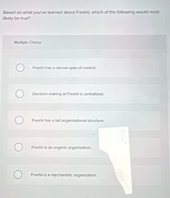 Based on what you've learned about Freshii, which of the following would most
likely be true?
Multiple Choïce
Freshli has a narrow span of control.
Decision making at Freshii is centralized.
Freshii has a tall organizational structure.
Freshili is an organic organization.
Freshii is a mechanistic organization.