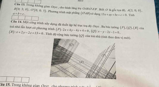 Hinh 9 
Câu 13. Trong không gian Oxyz , cho hình lăng trụ OAB. O'A'B'. Biết O là gốc tọa độ, A(2;0;0),
B(0;3;0), O'(0;0;5). Phương trình mặt phẳng (OAB)có dạng 15x+ay+bz+c=0. Tinh
a+b+c. 
Câu 14. Một công trình xây dựng đã thiết lập hệ trục toạ độ Oxyz. Ba bức tường (P),(Q),(R) của 
toà nhà lần lượt có phương trình (P): 2x+4y-4z+4=0 ,(Q): x-y-2z-1=0, 
(R): x+2y-2z+13=0. Tính độ rộng bức tường (Q) của toà nhà (ị mét). 
Tâu 15. Trong không gian Qxvz, cho phượn