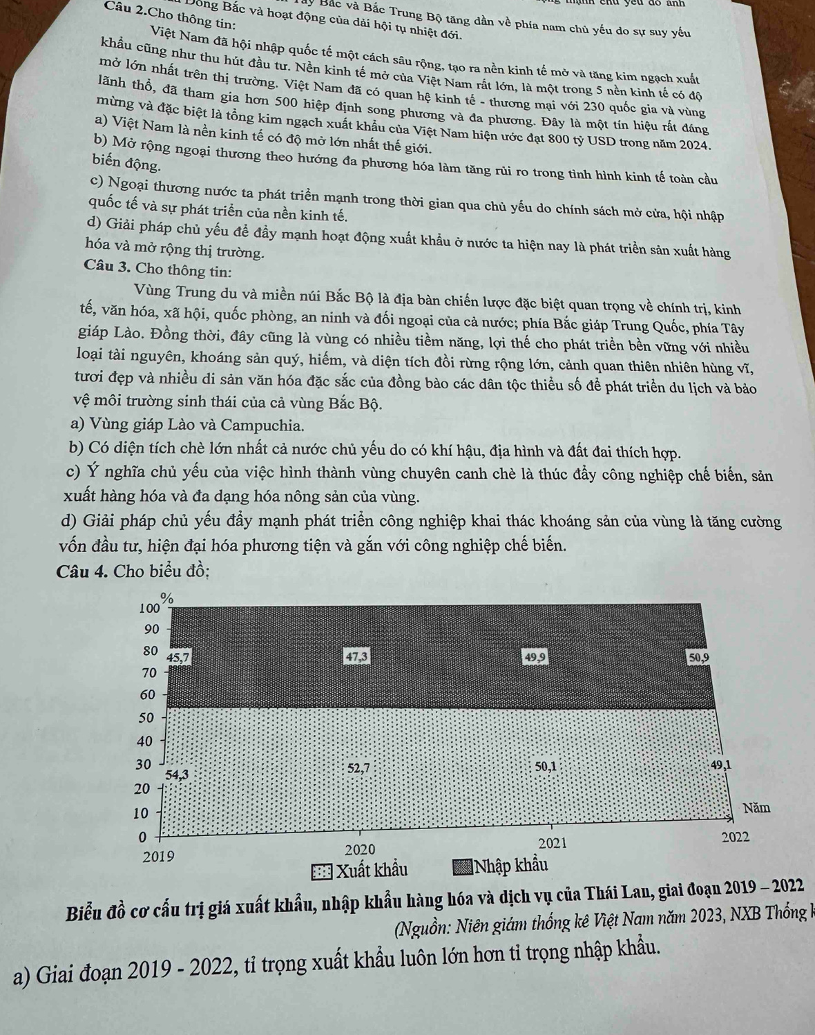 Câu 2.Cho thông tin:
Bây Bắc và Bắc Trung Bộ tăng dần về phía nam chủ yếu do sự suy yếu
Dồng Bắc và hoạt động của dài hội tụ nhiệt đới.
Việt Nam đã hội nhập quốc tế một cách sâu rộng, tạo ra nền kinh tế mở và tăng kim ngạch xuất
khẩu cũng như thu hút đầu tư. Nền kinh tế mở của Việt Nam rất lớn, là một trong 5 nền kinh tế có đô
mở lớn nhất trên thị trường. Việt Nam đã có quan hệ kinh tế - thương mại với 230 quốc gia và vùng
lãnh thổ, đã tham gia hơn 500 hiệp định song phương và đa phương. Đây là một tín hiệu rất đáng
mừng và đặc biệt là tổng kim ngạch xuất khẩu của Việt Nam hiện ước đạt 800 tỷ USD trong năm 2024.
a) Việt Nam là nền kinh tế có độ mở lớn nhất thế giới.
b) Mở rộng ngoại thương theo hướng đa phương hóa làm tăng rùi ro trong tình hình kinh tế toàn cầu
biến động.
c) Ngoại thương nước ta phát triển mạnh trong thời gian qua chủ yếu do chính sách mở cửa, hội nhập
quốc tế và sự phát triển của nền kinh tế.
d) Giải pháp chủ yếu để đầy mạnh hoạt động xuất khẩu ở nước ta hiện nay là phát triển sản xuất hàng
hóa và mở rộng thị trường.
Câu 3. Cho thông tin:
Vùng Trung du và miền núi Bắc Bộ là địa bàn chiến lược đặc biệt quan trọng về chính trị, kinh
tế, văn hóa, xã hội, quốc phòng, an ninh và đối ngoại của cả nước; phía Bắc giáp Trung Quốc, phía Tây
giáp Lào. Đồng thời, đây cũng là vùng có nhiều tiềm năng, lợi thế cho phát triền bền vững với nhiều
loại tài nguyên, khoáng sản quý, hiếm, và diện tích đồi rừng rộng lớn, cảnh quan thiên nhiên hùng vĩ,
tươi đẹp và nhiều di sản văn hóa đặc sắc của đồng bào các dân tộc thiều số để phát triển du lịch và bảo
vệ môi trường sinh thái của cả vùng Bắc Bộ.
a) Vùng giáp Lào và Campuchia.
b) Có diện tích chè lớn nhất cả nước chủ yếu do có khí hậu, địa hình và đất đai thích hợp.
c) Ý nghĩa chủ yếu của việc hình thành vùng chuyên canh chè là thúc đầy công nghiệp chế biến, sản
xuất hàng hóa và đa dạng hóa nông sản của vùng.
d) Giải pháp chủ yếu đầy mạnh phát triển công nghiệp khai thác khoáng sản của vùng là tăng cường
vốn đầu tư, hiện đại hóa phương tiện và gắn với công nghiệp chế biến.
Câu 4. Cho biểu đồ;
Biểu đồ cơ cấu trị giá xuất khẩu, nhập khẩu hàng hóa và dịch vụ của Thái Lan, giai đoạn 2019 - 2022
(Nguồn: Niên giám thống kê Việt Nam năm 2023, NXB Thống k
a) Giai đoạn 2019 - 2022, tỉ trọng xuất khẩu luôn lớn hơn tỉ trọng nhập khẩu.