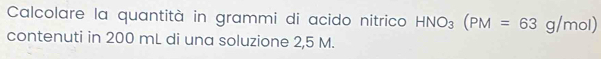 Calcolare la quantità in grammi di acido nitrico HNO_3(PM=63g/mol)
contenuti in 200 mL di una soluzione 2,5 M.