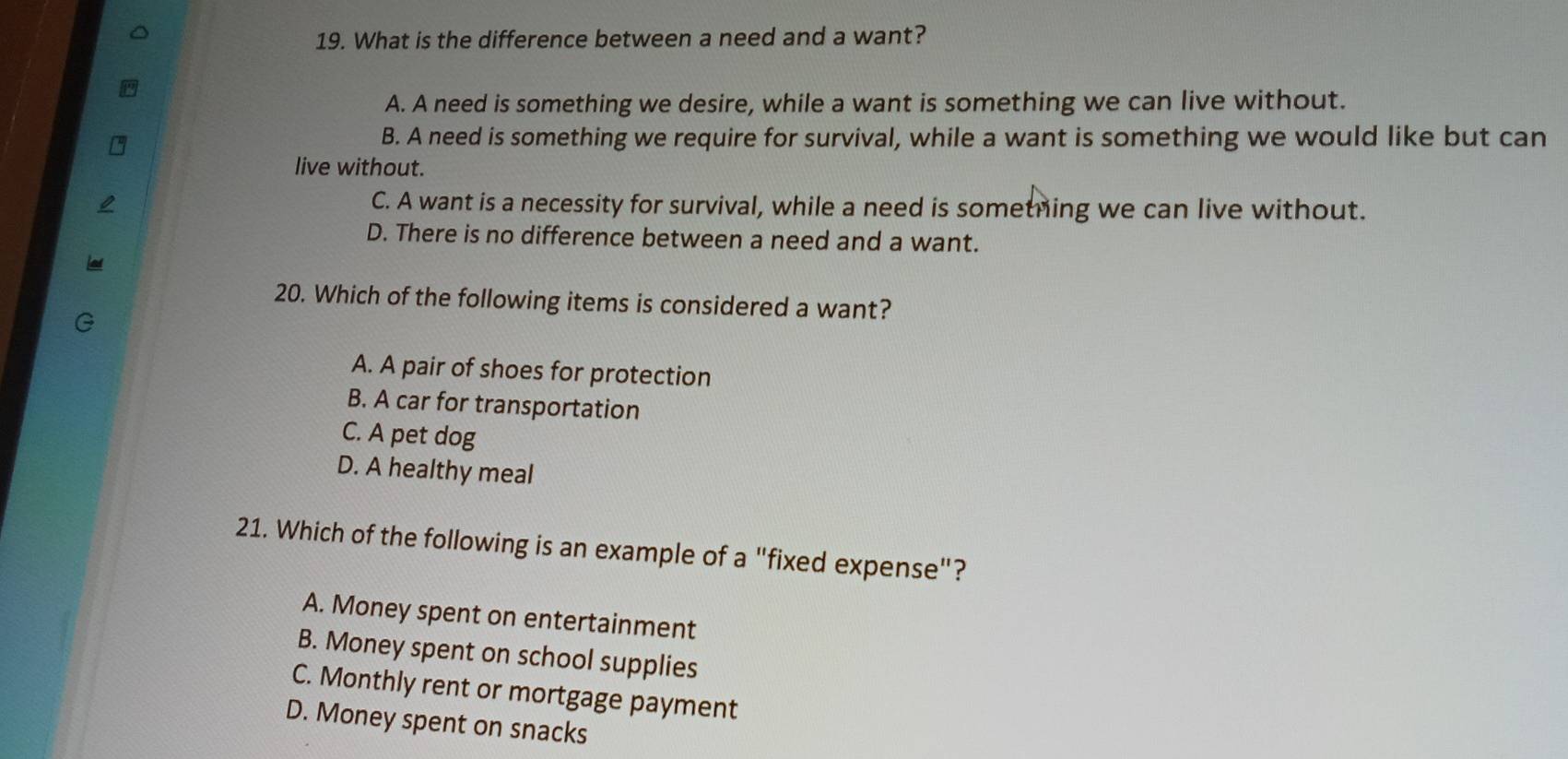 What is the difference between a need and a want?
A. A need is something we desire, while a want is something we can live without.
B. A need is something we require for survival, while a want is something we would like but can
live without.
C. A want is a necessity for survival, while a need is sometning we can live without.
D. There is no difference between a need and a want.
20. Which of the following items is considered a want?
A. A pair of shoes for protection
B. A car for transportation
C. A pet dog
D. A healthy meal
21. Which of the following is an example of a "fixed expense"?
A. Money spent on entertainment
B. Money spent on school supplies
C. Monthly rent or mortgage payment
D. Money spent on snacks