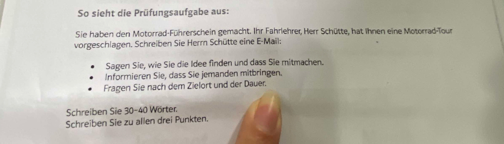 So sieht die Prüfungsaufgabe aus: 
Sie haben den Motorrad-Führerschein gemacht. Ihr Fahrlehrer, Herr Schütte, hat Ihnen eine Motorrad-Tour 
vorgeschlagen. Schreiben Sie Herrn Schütte eine E-Mail: 
Sagen Sie, wie Sie die Idee finden und dass Sie mitmachen. 
Informieren Sie, dass Sie jemanden mitbringen. 
Fragen Sie nach dem Zielort und der Dauer. 
Schreiben Sie 30-40 Wörter. 
Schreiben Sie zu allen drei Punkten.