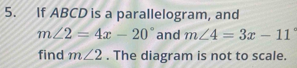 If ABCD is a parallelogram, and
m∠ 2=4x-20° and m∠ 4=3x-11°
find m∠ 2. The diagram is not to scale.