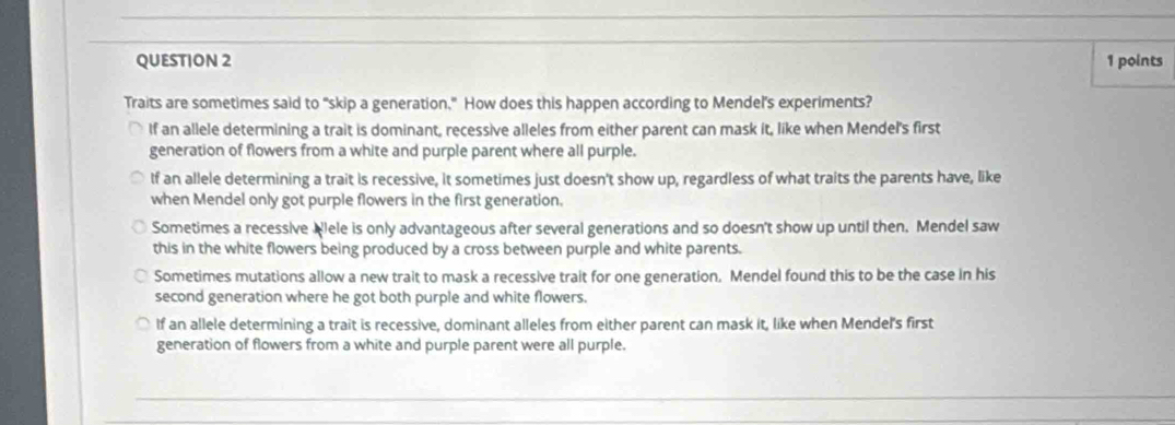 Traits are sometimes said to "skip a generation," How does this happen according to Mendel's experiments?
If an allele determining a trait is dominant, recessive alleles from either parent can mask it, like when Mendel's first
generation of flowers from a white and purple parent where all purple.
If an allele determining a trait is recessive, it sometimes just doesn't show up, regardless of what traits the parents have, like
when Mendel only got purple flowers in the first generation.
Sometimes a recessive Wlele is only advantageous after several generations and so doesn't show up until then. Mendel saw
this in the white flowers being produced by a cross between purple and white parents.
Sometimes mutations allow a new trait to mask a recessive trait for one generation. Mendel found this to be the case in his
second generation where he got both purple and white flowers.
If an allele determining a trait is recessive, dominant alleles from either parent can mask it, like when Mendel's first
generation of flowers from a white and purple parent were all purple.