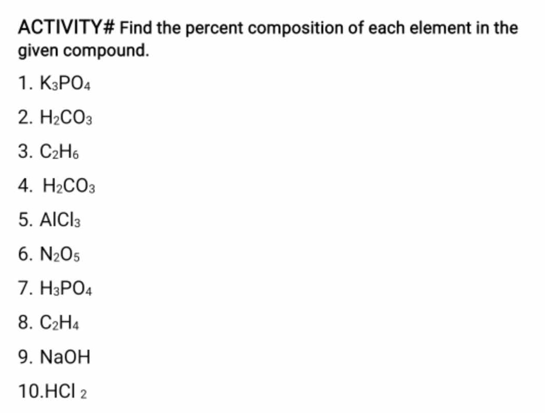 ACTIVITY# Find the percent composition of each element in the 
given compound. 
1. K_3PO_4
2. H_2CO_3
3. C_2H_6
4. H_2CO_3
5. AlCl_3
6. N_2O_5
7. H_3PO_4
8. C_2H_4
9. NaOH
10. HCl_2