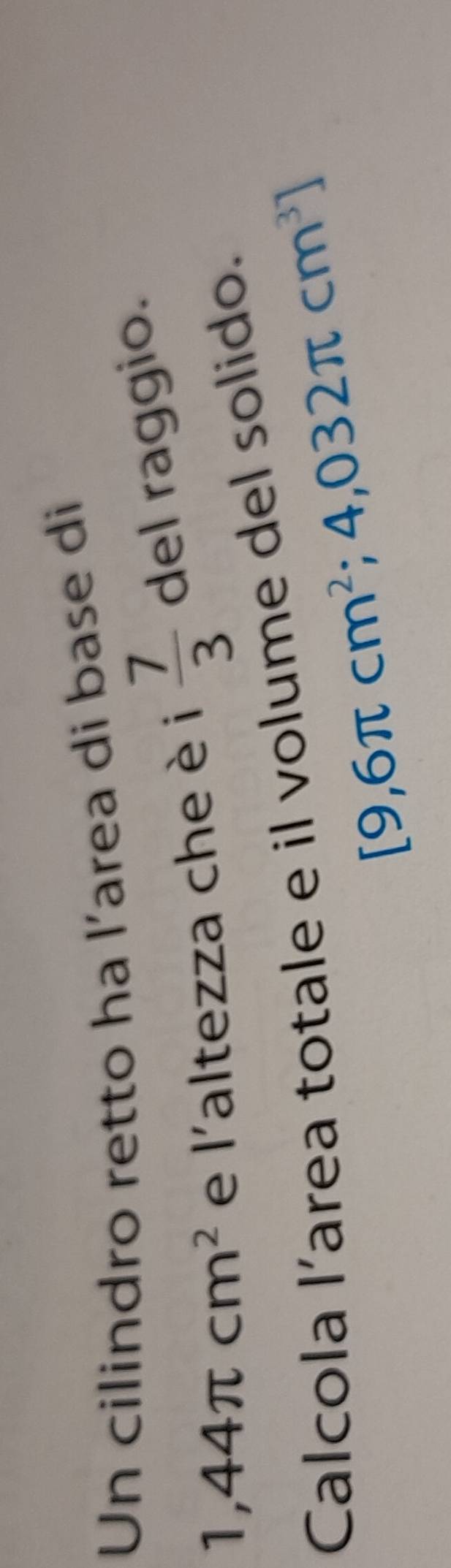 Un cilindro retto ha l’area di base di
1,44π cm^2 e l'altezza che è i  7/3  del raggio. 
Calcola l’area totale e il volume del solido.
[9,6π cm^2;4,032π cm^3]