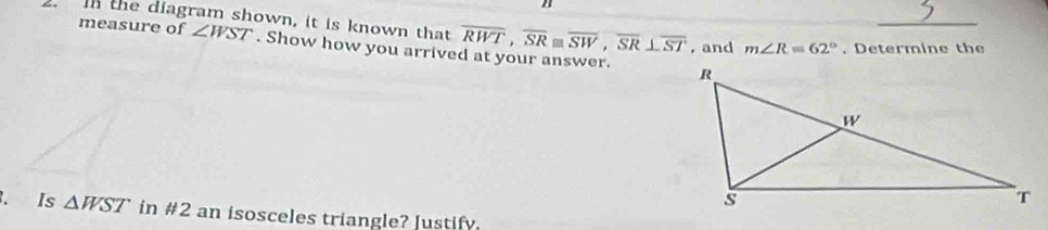 the diagram shown, it is known that measure of ∠ WST. Show how you arrived at your answer.
overline RWT, overline SRequiv overline SW, overline SR⊥ overline ST , and m∠ R=62°. Determine the 
. Is △ WST in #2 an isosceles triangle? Justify.