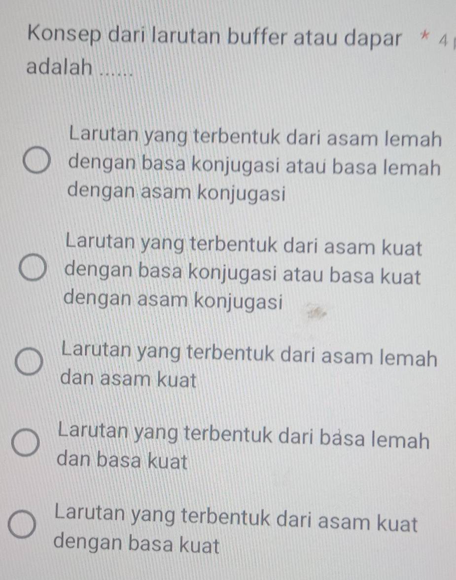 Konsep dari larutan buffer atau dapar * 4
adalah ......
Larutan yang terbentuk dari asam lemah
dengan basa konjugasi atau basa lemah
dengan asam konjugasi
Larutan yang terbentuk dari asam kuat
dengan basa konjugasi atau basa kuat
dengan asam konjugasi
Larutan yang terbentuk dari asam lemah
dan asam kuat
Larutan yang terbentuk dari basa lemah
dan basa kuat
Larutan yang terbentuk dari asam kuat
dengan basa kuat