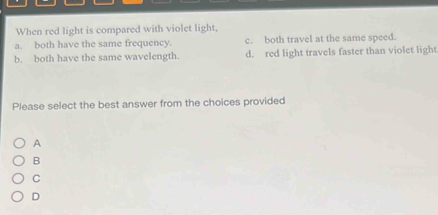 When red light is compared with violet light,
a. both have the same frequency. c. both travel at the same speed.
b. both have the same wavelength. d. red light travels faster than violet light
Please select the best answer from the choices provided
A
B
C
D