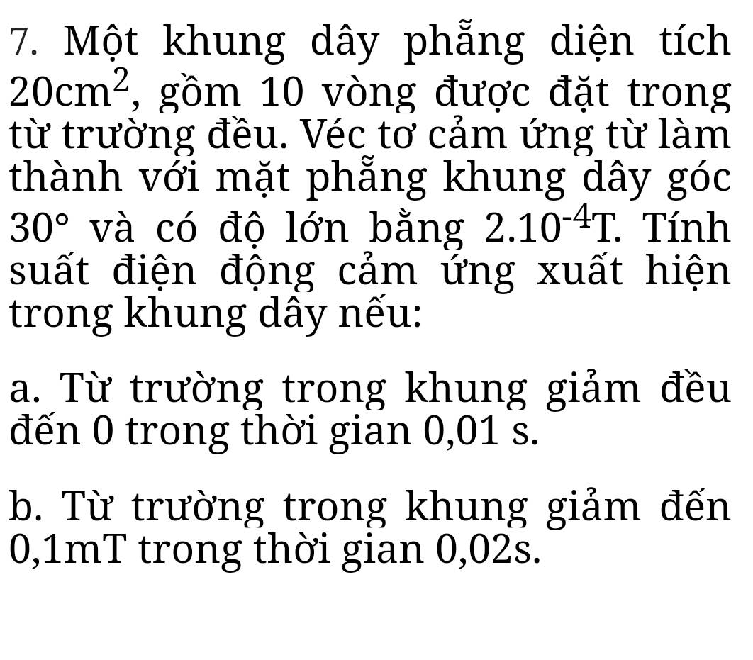 Một khung dây phẳng diện tích
20cm^2 , gồm 10 vòng được đặt trong
từ trường đều. Véc tơ cảm ứng từ làm
thành với mặt phẳng khung dây góc
30° và có độ lớn bằng 2.10^(-4)T. . Tính
suất điện động cảm ứng xuất hiện
trong khung dây nếu:
a. Từ trường trong khung giảm đều
đến 0 trong thời gian 0,01 s.
b. Từ trường trong khung giảm đến
0,1mT trong thời gian 0,02s.