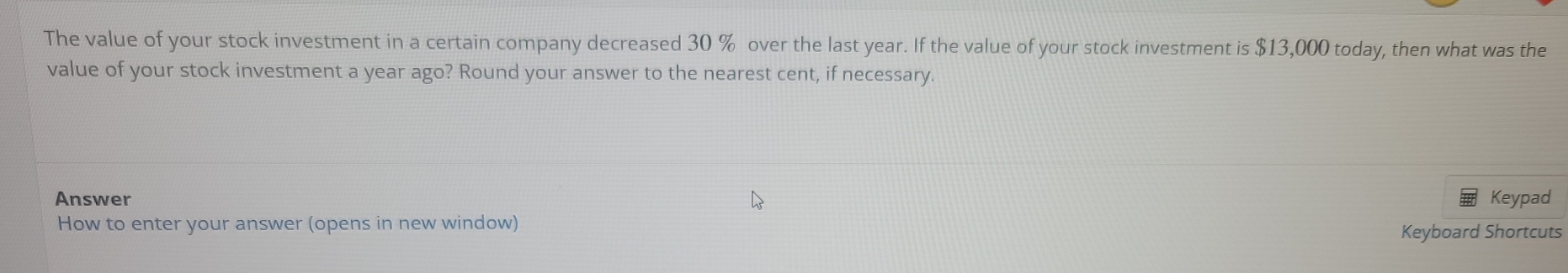 The value of your stock investment in a certain company decreased 30 % over the last year. If the value of your stock investment is $13,000 today, then what was the 
value of your stock investment a year ago? Round your answer to the nearest cent, if necessary. 
Answer Keypad 
How to enter your answer (opens in new window) Keyboard Shortcuts