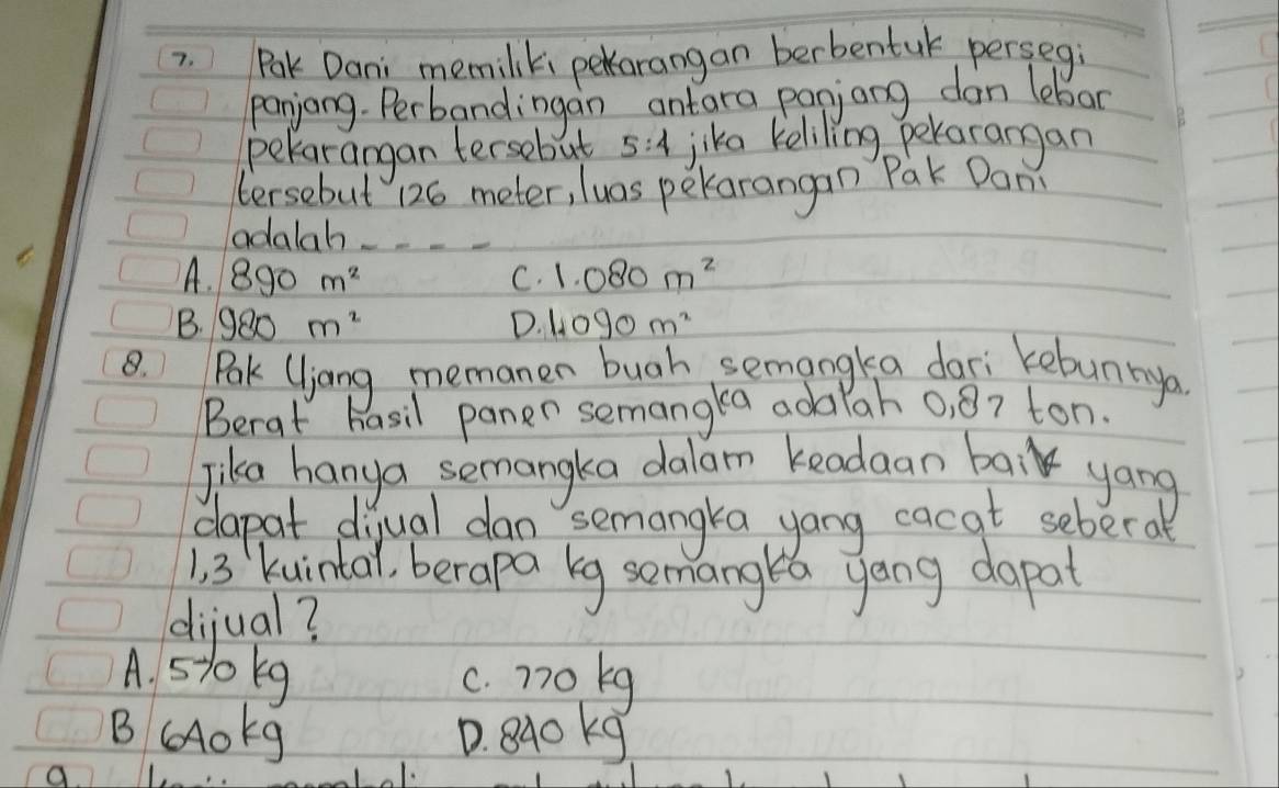 Pak Dani memiliki pekarangan berbentul persegi
panjang. Perbandingan antara panjang dan lebar
pekarangan tersebut 5:4 jika keliling pekarangan
tersebut 126 meter, luas pekarangan Pak Dan
adalah_
A. 890m^2 1.080m^2
C.
B. 980m^2 D. 1.090m^2
8. Pak (ljang memanen bugh semangka dari kebun nya
Berat hasil paner semangka adalah 0, 87 ton.
Jika hanya semangka dalam keadaan bak yong
dapat diyual dan semangka yang cacat sebera
1 3 kuin(al, berapa kg semanglea yong dapat
dijual?
A. 510kg c. n7ok9
B og D. 840 kg