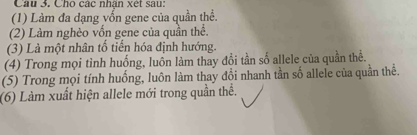 Cho các nhận xet sau: 
(1) Làm đa dạng yốn gene của quần thể. 
(2) Làm nghèo vốn gene của quần thể. 
(3) Là một nhân tổ tiến hóa định hướng. 
(4) Trong mọi tình huống, luôn làm thay đổi tần số allele của quần thể. 
(5) Trong mọi tính huống, luôn làm thay đổi nhanh tần số allele của quần thể. 
(6) Làm xuất hiện allele mới trong quần thể.