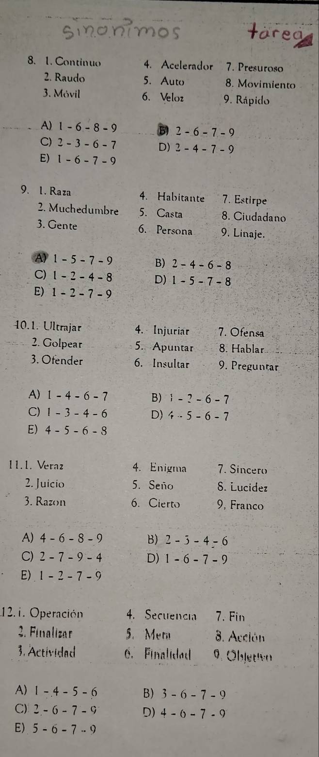 Continuo 4. Acelerador 7. Presuroso
2. Raudo 5. Auto 8. Movimiento
3. Móvil 6. Veloz 9. Rápido
A) 1-6-8-9 B) 2-6-7-9
C) 2-3-6-7 D) 2-4-7-9
E) 1-6-7-9
9. 1. Raza 4. Habitante 7. Estirpe
2. Muchedumbre 5. Casta 8. Ciudadano
3. Gente 6. Persona 9. Linaje.
A) 1-5-7-9 B) 2-4-6-8
C) 1-2-4-8 D) 1-5-7-8
E) 1-2-7-9
40.1. Ultrajar 4. Injuriar 7. Ofensa
2. Golpear 5. Apuntar 8. Hablar
3. Ofender 6. Insultar 9. Preguntar
A) 1-4-6-7 B) i-?-6-7
C) 1-3-4-6 D) 4-5-6-7
E) 4-5-6-8
11.1. Veraz 4. Enigma 7. Sincero
2. Juicio 5. Seño 8. Lucidez
3. Razon 6. Cierto 9, Franco
A) 4-6-8-9 B) 2-3-4-6
C) 2-7-9-4 D) 1-6-7-9
E) 1-2-7-9
12.1. Operación 4. Secuencia 7. Fin
2. Finalizar 5. Mem 8. Acción
3. Actividad 6. Finalided 9. Öbjetiva
A) 1-4-5-6 B) 3-6-7-9
C) 2-6-7-9 D) 4-0-7-9
E) 5-6-7..9