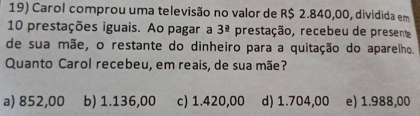 Carol comprou uma televisão no valor de R$ 2.840,00, dividida em
10 prestações iguais. Ao pagar a 3^(_ a) prestação, recebeu de presente
de sua mãe, o restante do dinheiro para a quitação do aparelho.
Quanto Carol recebeu, em reais, de sua mãe?
a) 852,00 b) 1.136,00 c) 1.420,00 d) 1.704,00 e) 1.988,00