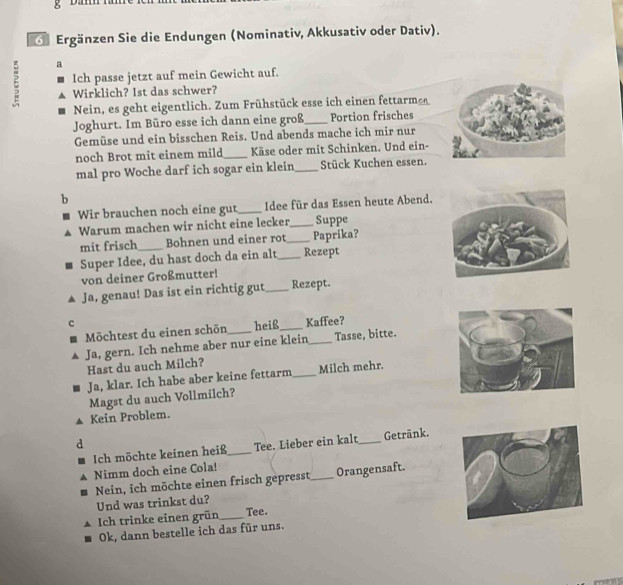 Ergänzen Sie die Endungen (Nominativ, Akkusativ oder Dativ). 
ξ a 
Ich passe jetzt auf mein Gewicht auf. 
Wirklich? Ist das schwer? 
Nein, es geht eigentlich. Zum Frühstück esse ich einen fettarm 
Joghurt. Im Büro esse ich dann eine groß_ Portion frisches 
Gemüse und ein bisschen Reis. Und abends mache ich mir nur 
noch Brot mit einem mild_ Käse oder mit Schinken. Und ein- 
mal pro Woche darf ich sogar ein klein_ Stück Kuchen essen. 
b 
Wir brauchen noch eine gut_ Idee für das Essen heute Abend. 
Warum machen wir nicht eine lecker_ Suppe 
mit frisch_ Bohnen und einer rot_ Paprika? 
Super Idee, du hast doch da ein alt_ Rezept 
von deiner Großmutter! 
Ja, genau! Das ist ein richtig gut_ Rezept. 
Möchtest du einen schōn heiß_ Kaffee? 
Ja, gern. Ich nehme aber nur eine klein_ Tasse, bitte. 
Hast du auch Milch? 
Ja, klar. Ich habe aber keine fettarm_ Milch mehr. 
Magst du auch Vollmilch? 
Kein Problem. 
d 
Ich möchte keinen heiß_ Tee. Lieber ein kalt_ Getränk. 
Nimm doch eine Cola! 
Nein, ich möchte einen frisch gepresst_ Orangensaft. 
Und was trinkst du? 
Ich trinke einen grün_ Tee. 
Ok, dann bestelle ich das für uns.