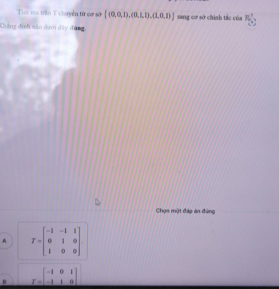 Tìm ma trận T chuyền từ cơ sở  (0,0,1),(0,1,1),(1,0,1) sang cơ sở chính tắc của beginarrayr 3 (0^3)endarray 
Khẳng định nào dưới đây đúng.
Chọn một đáp án đúng
A T=beginbmatrix -1&-1&1 0&1&0 1&0&0endbmatrix.
B T=beginbmatrix -1&0&1 -1&1&0endbmatrix