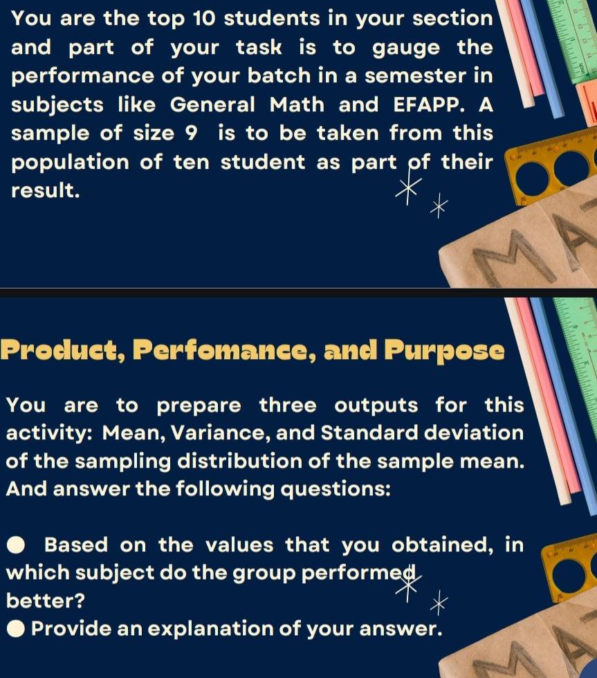 You are the top 10 students in your section 
and part of your task is to gauge the 
performance of your batch in a semester in 
subjects like General Math and EFAPP. A 
sample of size 9 is to be taken from this 
population of ten student as part of their 
result. 
Product, Perfomance, and Purpose 
You are to prepare three outputs for this 
activity: Mean, Variance, and Standard deviation 
of the sampling distribution of the sample mean. 
And answer the following questions: 
Based on the values that you obtained, in 
which subject do the group performed 
better? 
Provide an explanation of your answer.