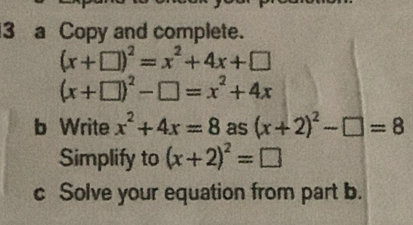 a Copy and complete.
(x+□ )^2=x^2+4x+□
(x+□ )^2-□ =x^2+4x
b Write x^2+4x=8 as (x+2)^2-□ =8
Simplify to (x+2)^2=□
c Solve your equation from part b.