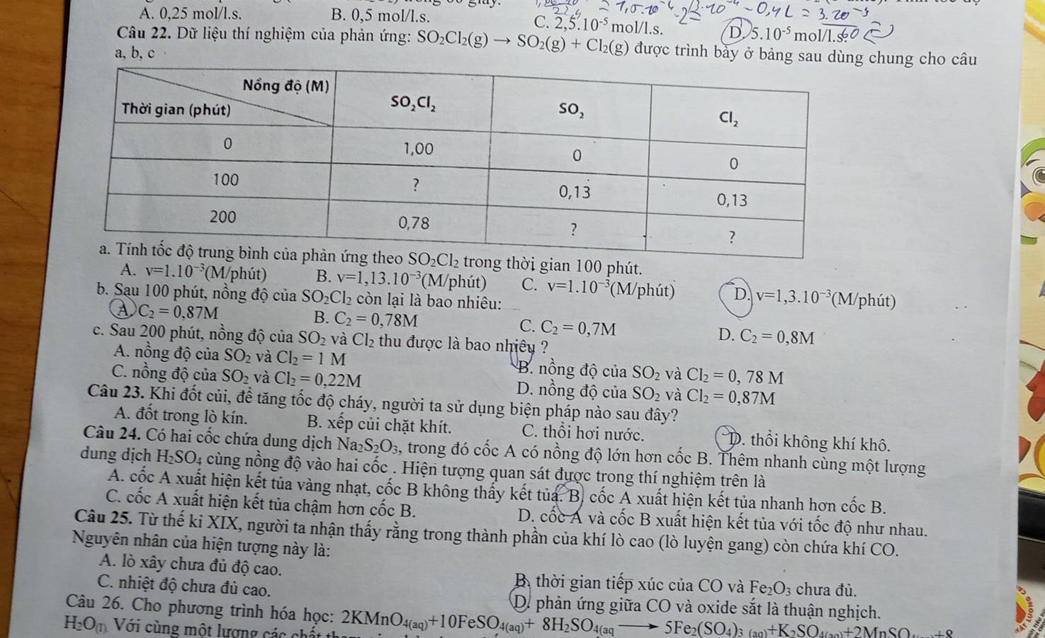 A. 0,25 mol/l.s. B. 0,5 mol/l.s. mol/l.s. D. 5.10^(-5) mol/l
C. 2,5.10^(-5)
Câu 22. Dữ liệu thí nghiệm của phản ứng: SO_2Cl_2(g)to SO_2(g)+Cl_2(g) được trình bày ở bảng s chung cho câu
a, b, c
ong thời gian 100 phút.
A. v=1.10^(-3)(M/phit) B. v=1,13.10^(-3) (1 M phút) C. v=1.10^(-3) (M/phút) D v=1,3.10^(-3) (M/phút)
b. Sau 100 phút, nồng độ của SO_2Cl_2 còn lại là bao nhiêu:
④ C_2=0,87M
B. C_2=0,78M C. C_2=0,7M D. C_2=0,8M
c. Sau 200 phút, nồng độ của SO_2 và Cl_2 thu được là bao nhiêy ?
A. nồng độ của SO_2 và Cl_2=1M B. nổng độ của SO_2 và Cl_2=0,78M
C. nồng độ của SO_2 và Cl_2=0,22M D. nồng độ của SO_2 và Cl_2=0,87M
Câu 23. Khi đốt củi, để tăng tốc độ cháy, người ta sử dụng biện pháp nào sau đây?
A. đốt trong lò kín. B. xếp củi chặt khít. C. thổi hơi nước. D. thổi không khí khô.
Câu 24. Có hai cốc chứa dung dịch Nay S_2O_3, A trong đó cốc A có nồng độ lớn hơn cốc B. Thêm nhanh cùng một lượng
dung dịch H_2SO_4 cùng nồng độ vào hai cốc . Hiện tượng quan sát được trong thí nghiệm trên là
A. cốc A xuất hiện kết tủa vàng nhạt, cốc B không thấy kết tủa. B. cốc A xuất hiện kết tủa nhanh hơn cốc B.
C. cốc A xuất hiện kết tủa chậm hơn cốc B. D. cốc Á và cốc B xuất hiện kết tủa với tốc độ như nhau.
Câu 25. Từ thế ki XIX, người ta nhận thấy rằng trong thành phần của khí lò cao (lò luyện gang) còn chứa khí CO.
Nguyên nhân của hiện tượng này là:
A. lò xây chưa đủ độ cao. B. thời gian tiếp xúc của CO và Fe_2O_3 chưa đủ.
C. nhiệt độ chưa đủ cao.
D. phản ứng giữa CO và oxide sắt là thuận nghịch.
Câu 26. Cho phương trình hóa học: 2KMnO_4(aq)+10FeSO_4(aq)+8H_2SO_4(aqto 5Fe_2(SO_4)_3(aq)+K_2SO_4(an)+2MnSO_w+8
H_2O_(1) Với cùng một lượng các chất