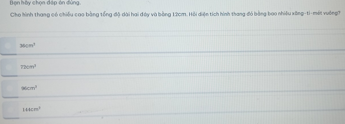 Bạn hãy chọn đáp án đúng.
Cho hình thang có chiều cao bằng tổng độ dài hai đáy và bằng 12cm. Hỏi diện tích hình thang đó bằng bao nhiêu xăng-ti-mét vuông?
36cm^2
72cm^2
96cm^2
144cm^2