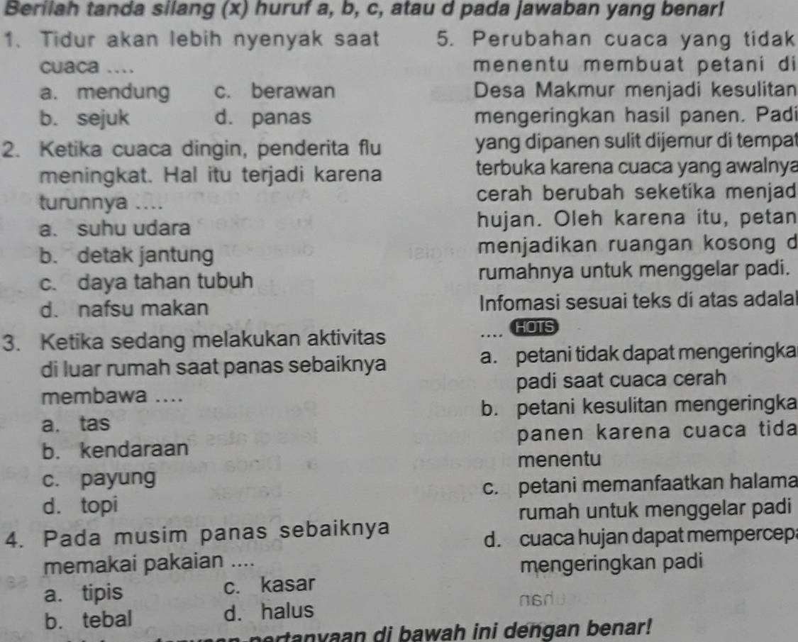 Berilah tanda silang (x) huruf a, b, c, atau d pada jawaban yang benar!
1. Tidur akan lebih nyenyak saat 5. Perubahan cuaca yang tidak
cuaca .... menentu membuat petani di
a. mendung c. berawan Desa Makmur menjadi kesulitan
b. sejuk d. panas mengeringkan hasil panen. Padi
2. Ketika cuaca dingin, penderita flu yang dipanen sulit dijemur di tempat
meningkat. Hal itu terjadi karena terbuka karena cuaca yang awalnya
turunnya ....
cerah berubah seketika menjad
a. suhu udara hujan. Oleh karena itu, petan
b. detak jantung menjadikan ruangan kosong d
c. daya tahan tubuh rumahnya untuk menggelar padi.
d. nafsu makan Infomasi sesuai teks di atas adala
3. Ketika sedang melakukan aktivitas
HOTS
di luar rumah saat panas sebaiknya a. petani tidak dapat mengeringka
membawa .... padi saat cuaca cerah
a. tas b. petani kesulitan mengeringka
b. kendaraan panen karena cuaca tida
menentu
c. payung
d. topi c. petani memanfaatkan halama
rumah untuk menggelar padi
4. Pada musim panas sebaiknya
d. cuaca hujan dapat mempercep
memakai pakaian _mengeringkan padi
a. tipis c. kasar
b. tebal d. halus
asdu
ertanvaan di bawah ini dengan benar!