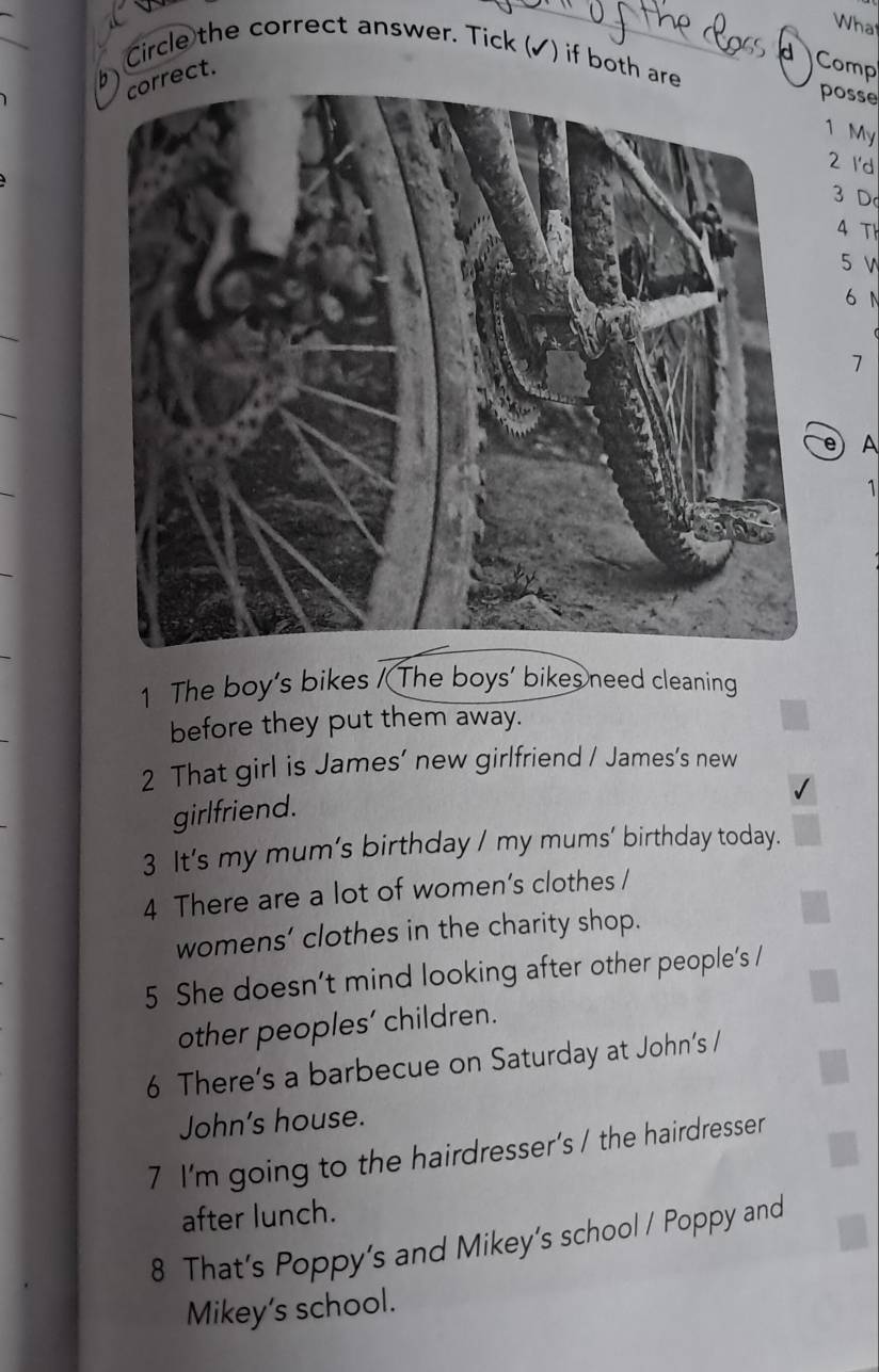 What 
Circle the correct answer. Tick (✓) if both are 
d Comp 
rect. 
6) 
posse 
1 My 
2 I'd
3 D 
4 Th
5 v
6 N
7
e A 
1 
1 The boy's bikes / The boys' bikes need cleaning 
before they put them away. 
2 That girl is James’ new girlfriend / James’s new 
girlfriend. 
3 It’s my mum’s birthday / my mums’ birthday today. 
4 There are a lot of women’s clothes / 
womens’ clothes in the charity shop. 
5 She doesn’t mind looking after other people’s / 
other peoples’ children. 
6 There’s a barbecue on Saturday at John’s / 
John's house. 
7 I'm going to the hairdresser’s / the hairdresser 
after lunch. 
8 That’s Poppy’s and Mikey's school / Poppy and 
Mikey's school.