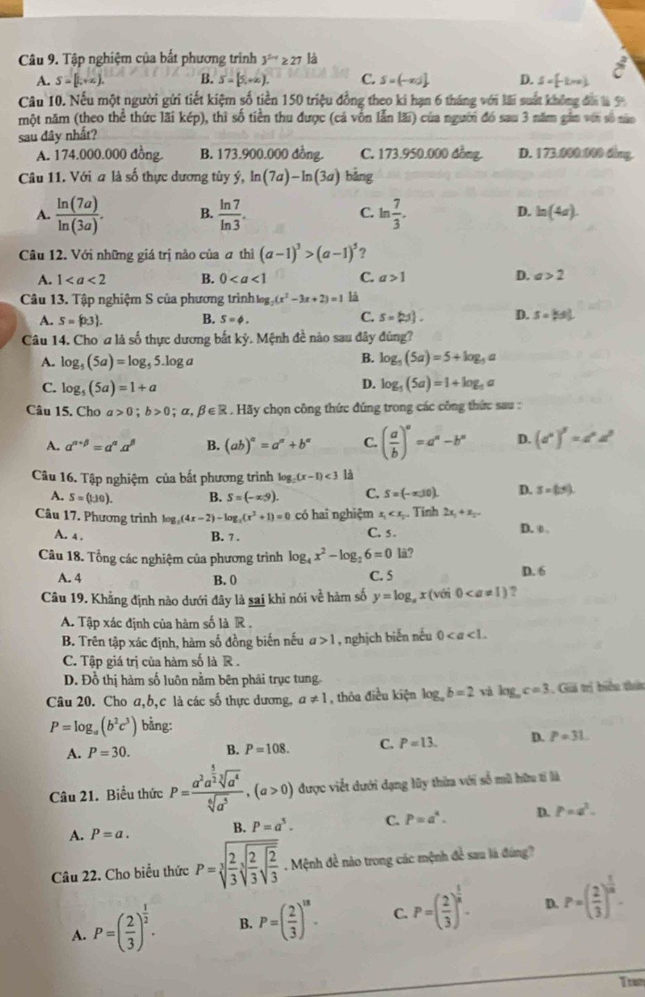 Tập nghiệm của bất phương trình 3^(2nx)≥ 27 là
A. S=[1,+x), B. S=[5,+∈fty ). C. S=(-∈fty ). D. S=[-km]
vector c
Câu 10. Nếu một người gửi tiết kiệm số tiền 150 triệu đồng theo ki hạn 6 tháng với lãi suất không đá là 9
một năm (theo thể thức lãi kép), thì số tiền thu được (cả vốn lẫn lãi) của người đó sau 3 năm gần với số năm
sau đây nhất?
A. 174.000.000 đồng. B. 173.900.000 đồng. C. 173.950.000 đồng. D. 173.000.000 ding.
Câu 11. Với a là số thực dương tùy ý, ln (7a)-ln (3a) bằng
A.  ln (7a)/ln (3a) .  ln 7/ln 3 . ln  7/3 .
B.
C.
D. h(4a).
Câu 12. Với những giá trị nào của ơ thì (a-1)^3>(a-1)^5 ?
A. 1 B. 0 C. a>1 D. a>2
Câu 13. Tập nghiệm S của phương trình gg (x^2-3x+2)=1 là
A. S= 0.3 . B. S=phi . C. S= 21 . D. S= k/r s_0^(2
Câu 14. Cho a là số thực dương bắt kỳ. Mệnh đề nào sau đây đúng?
B.
A. log _5)(5a)=log _55.log a log _5(5a)=5+log _5 a
D.
C. log _5(5a)=1+a log _5(5a)=1+log _5a 1
Câu 15. Cho a>0;b>0;alpha ,beta ∈ R. Hãy chọn công thức đúng trong các công thức sau :
A. a^(alpha +beta)=a^(alpha).alpha^(beta) B. (ab)^alpha =a^(alpha)+b^(alpha) C. ( a/b )^a=a^a-b^a D. (d°)^beta =d^(alpha)d^(beta)
Câu 16. Tập nghiệm của bất phương trình log _2(x-1)<3</tex> là
A. S=(110). B. S=(-∈fty ,9).
C. S=(-∈fty ,10).
D. S=(1,4).
Câu 17. Phương trình log _3(4x-2)-log _3(x^2+1)=0 có hai nghiệm x_1 . Tinh 2x_1+x_2.
A. 4 . B. 7 . C. s . D. ①
Câu 18. Tổng các nghiệm của phương trình log _4x^2-log _26=0 lä?
A. 4 B. 0 C. 5 D. 6
Câu 19. Khẳng định nào dưới đây là sai khi nói về hàm số y=log _ax(vii0 ?
A. Tập xác định của hàm số là R .
B. Trên tập xác định, hàm số đồng biến nếu a>1 , nghịch biến nếu 0
C. Tập giá trị của hàm số là R  .
D. Đồ thị hàm số luôn nằm bên phải trục tung
Câu 20. Cho a,b,c là các số thực dương, a!= 1 , thỏa điều kiện log _ab=2 xà log _ac=3. Giả trị biểu thứu
P=log _a(b^2c^3) bằng:
A. P=30. B. P=108.
C. P=13. D. P=31
Câu 21. Biểu thức P=frac a^2a^(frac 5)2sqrt[3](a^4)sqrt[6](a^5),(a>0) được viết dưới dạng lũy thừa với số mũ hữu tỉ là
C. P=a^4. D. p=a^2.
A. P=a.
B. P=a^5.
Câu 22. Cho biểu thức P=sqrt[3](frac 2)3sqrt[3](frac 2)3sqrt(frac 2)3. Mệnh đề nào trong các mệnh đề sau là đúng
A. P=( 2/3 )^ 1/2 .
B. P=( 2/3 )^18. C. P=( 2/3 )^ 1/x . D. P=( 2/3 )^ 1/n .
Tum